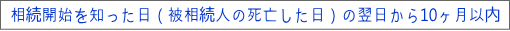 相続開始を知った日（被相続人の死亡した日）の翌日から10ヶ月以内   