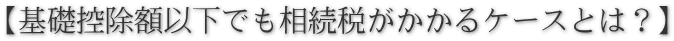 【基礎控除額以下でも相続税がかかるケースとは？】